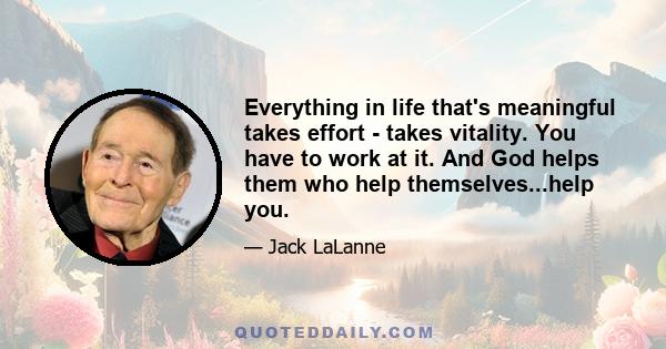 Everything in life that's meaningful takes effort - takes vitality. You have to work at it. And God helps them who help themselves...help you.