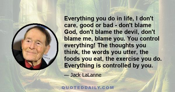 Everything you do in life, I don't care, good or bad - don't blame God, don't blame the devil, don't blame me, blame you. You control everything! The thoughts you think, the words you utter, the foods you eat, the