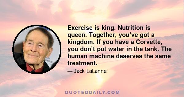 Exercise is king. Nutrition is queen. Together, you’ve got a kingdom. If you have a Corvette, you don’t put water in the tank. The human machine deserves the same treatment.