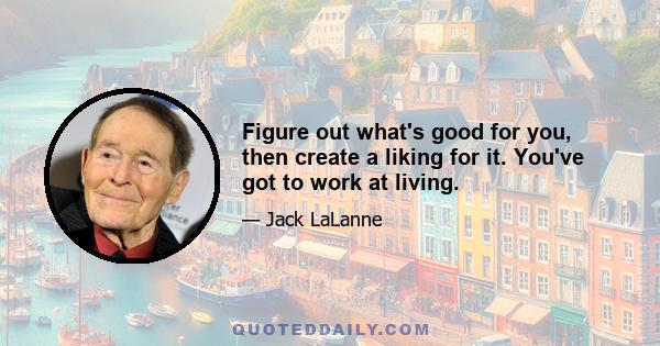 Figure out what's good for you, then create a liking for it. You've got to work at living.