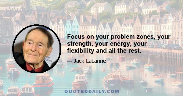 Focus on your problem zones, your strength, your energy, your flexibility and all the rest.