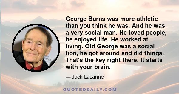 George Burns was more athletic than you think he was. And he was a very social man. He loved people, he enjoyed life. He worked at living. Old George was a social lion, he got around and did things. That's the key right 