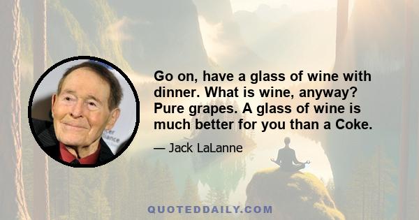 Go on, have a glass of wine with dinner. What is wine, anyway? Pure grapes. A glass of wine is much better for you than a Coke.