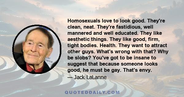 Homosexuals love to look good. They're clean, neat. They're fastidious, well mannered and well educated. They like aesthetic things. They like good, firm, tight bodies. Health. They want to attract other guys. What's