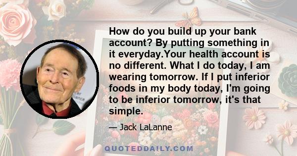 How do you build up your bank account? By putting something in it everyday.Your health account is no different. What I do today, I am wearing tomorrow. If I put inferior foods in my body today, I'm going to be inferior