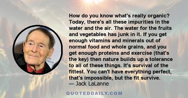 How do you know what's really organic? Today, there's all these impurities in the water and the air. The water for the fruits and vegetables has junk in it. If you get enough vitamins and minerals out of normal food and 