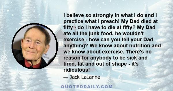 I believe so strongly in what I do and I practice what I preach! My Dad died at fifty - do I have to die at fifty? My Dad ate all the junk food, he wouldn't exercise - how can you tell your Dad anything? We know about