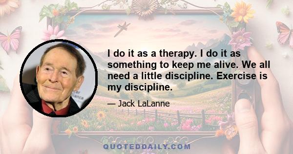 I do it as a therapy. I do it as something to keep me alive. We all need a little discipline. Exercise is my discipline.