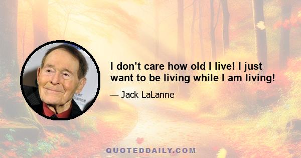 I don’t care how old I live! I just want to be living while I am living!