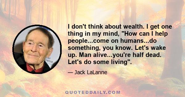 I don't think about wealth. I get one thing in my mind, How can I help people...come on humans...do something, you know. Let's wake up. Man alive...you're half dead. Let's do some living.