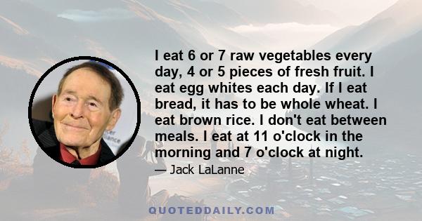 I eat 6 or 7 raw vegetables every day, 4 or 5 pieces of fresh fruit. I eat egg whites each day. If I eat bread, it has to be whole wheat. I eat brown rice. I don't eat between meals. I eat at 11 o'clock in the morning