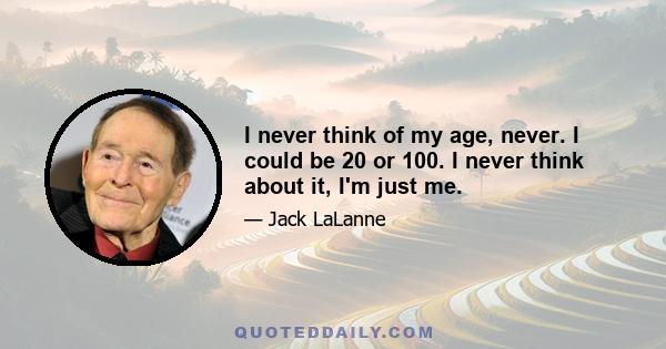 I never think of my age, never. I could be 20 or 100. I never think about it, I'm just me.