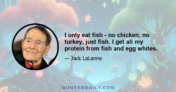 I only eat fish - no chicken, no turkey, just fish. I get all my protein from fish and egg whites.