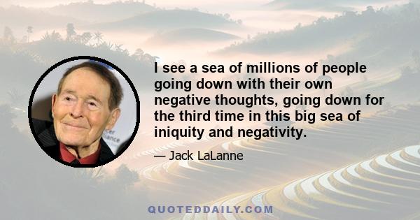 I see a sea of millions of people going down with their own negative thoughts, going down for the third time in this big sea of iniquity and negativity.