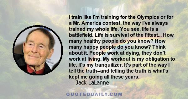 I train like I'm training for the Olympics or for a Mr. America contest, the way I've always trained my whole life. You see, life is a battlefield. Life is survival of the fittest... How many healthy people do you know? 