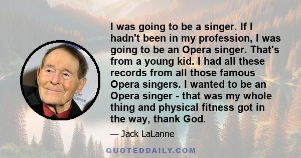 I was going to be a singer. If I hadn't been in my profession, I was going to be an Opera singer. That's from a young kid. I had all these records from all those famous Opera singers. I wanted to be an Opera singer -