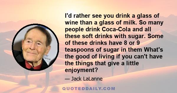 I'd rather see you drink a glass of wine than a glass of milk. So many people drink Coca-Cola and all these soft drinks with sugar. Some of these drinks have 8 or 9 teaspoons of sugar in them What's the good of living