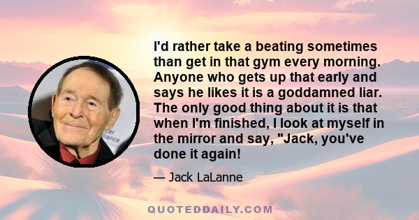 I'd rather take a beating sometimes than get in that gym every morning. Anyone who gets up that early and says he likes it is a goddamned liar. The only good thing about it is that when I'm finished, I look at myself in 