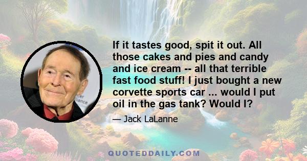 If it tastes good, spit it out. All those cakes and pies and candy and ice cream -- all that terrible fast food stuff! I just bought a new corvette sports car ... would I put oil in the gas tank? Would I?