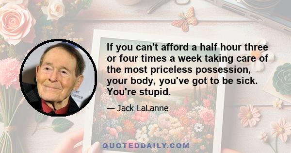 If you can't afford a half hour three or four times a week taking care of the most priceless possession, your body, you've got to be sick. You're stupid.