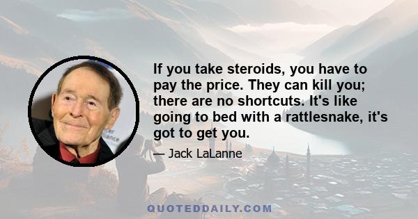 If you take steroids, you have to pay the price. They can kill you; there are no shortcuts. It's like going to bed with a rattlesnake, it's got to get you.