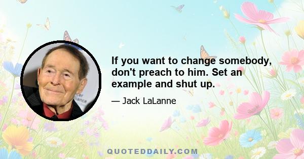 If you want to change somebody, don't preach to him. Set an example and shut up.