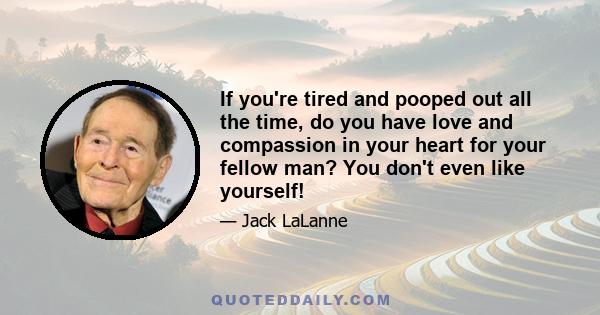 If you're tired and pooped out all the time, do you have love and compassion in your heart for your fellow man? You don't even like yourself!