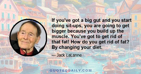 If you've got a big gut and you start doing sit-ups, you are going to get bigger because you build up the muscle. You've got to get rid of that fat! How do you get rid of fat? By changing your diet.