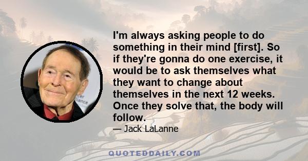 I'm always asking people to do something in their mind [first]. So if they're gonna do one exercise, it would be to ask themselves what they want to change about themselves in the next 12 weeks. Once they solve that,