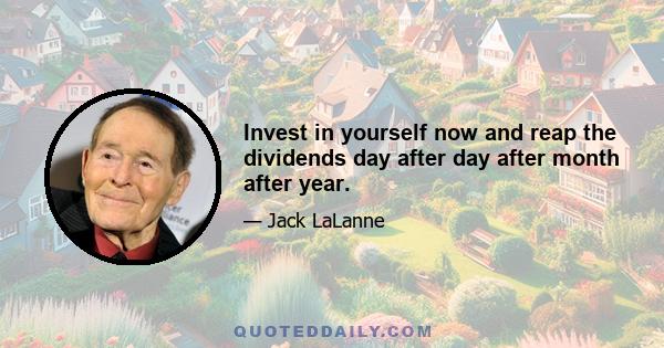 Invest in yourself now and reap the dividends day after day after month after year.