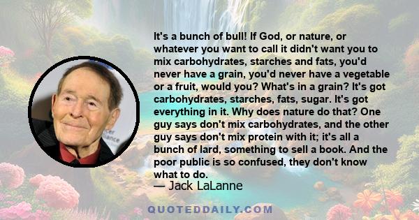 It's a bunch of bull! If God, or nature, or whatever you want to call it didn't want you to mix carbohydrates, starches and fats, you'd never have a grain, you'd never have a vegetable or a fruit, would you? What's in a 