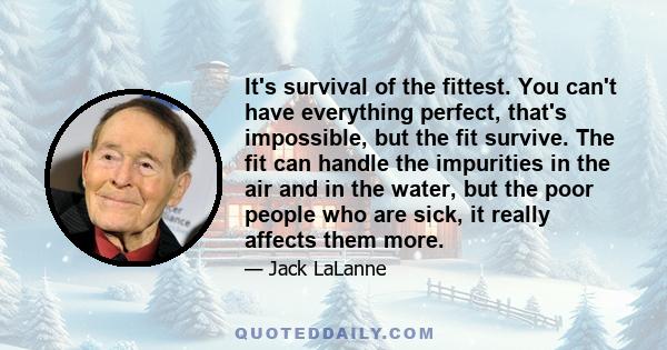 It's survival of the fittest. You can't have everything perfect, that's impossible, but the fit survive. The fit can handle the impurities in the air and in the water, but the poor people who are sick, it really affects 