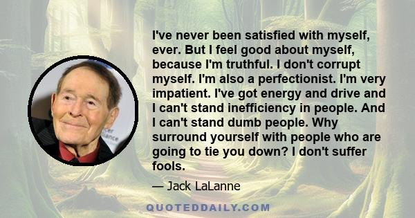 I've never been satisfied with myself, ever. But I feel good about myself, because I'm truthful. I don't corrupt myself. I'm also a perfectionist. I'm very impatient. I've got energy and drive and I can't stand