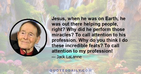 Jesus, when he was on Earth, he was out there helping people, right? Why did he perform those miracles? To call attention to his profession. Why do you think I do these incredible feats? To call attention to my