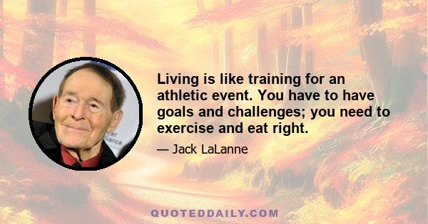 Living is like training for an athletic event. You have to have goals and challenges; you need to exercise and eat right.