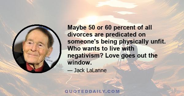 Maybe 50 or 60 percent of all divorces are predicated on someone's being physically unfit. Who wants to live with negativism? Love goes out the window.