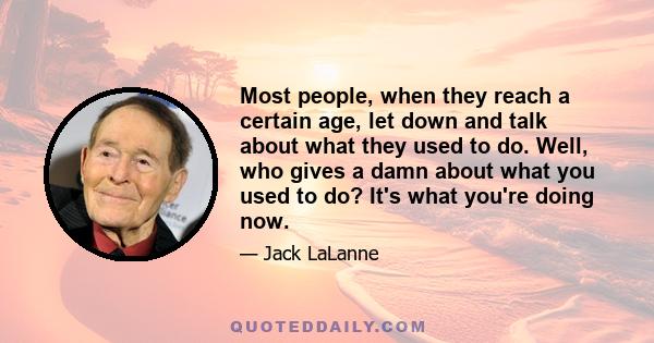 Most people, when they reach a certain age, let down and talk about what they used to do. Well, who gives a damn about what you used to do? It's what you're doing now.