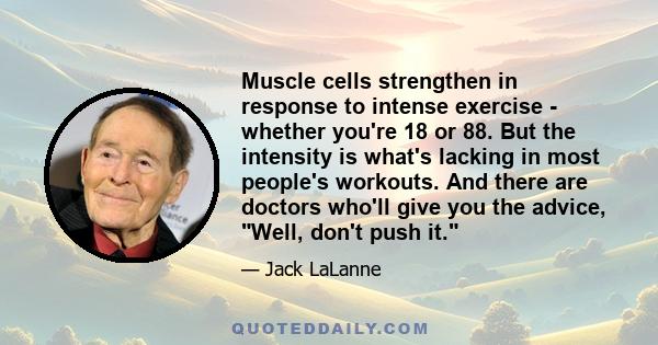 Muscle cells strengthen in response to intense exercise - whether you're 18 or 88. But the intensity is what's lacking in most people's workouts. And there are doctors who'll give you the advice, Well, don't push it.