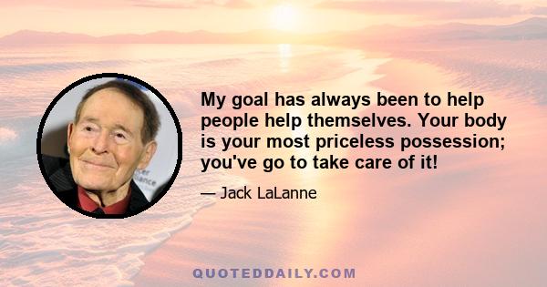 My goal has always been to help people help themselves. Your body is your most priceless possession; you've go to take care of it!