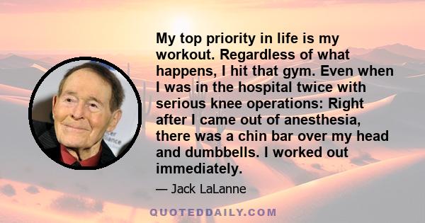 My top priority in life is my workout. Regardless of what happens, I hit that gym. Even when I was in the hospital twice with serious knee operations: Right after I came out of anesthesia, there was a chin bar over my