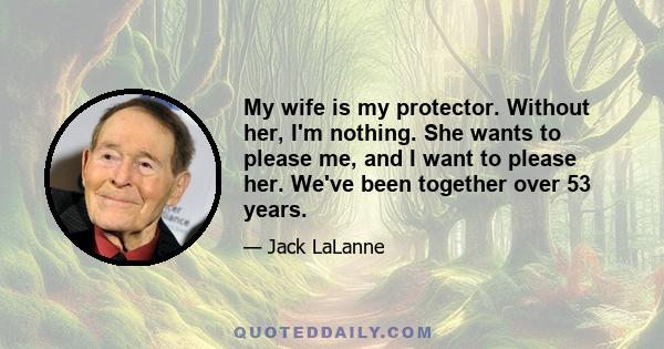 My wife is my protector. Without her, I'm nothing. She wants to please me, and I want to please her. We've been together over 53 years.