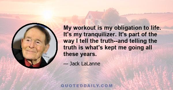 My workout is my obligation to life. It's my tranquilizer. It's part of the way I tell the truth--and telling the truth is what's kept me going all these years.