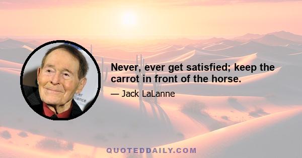 Never, ever get satisfied; keep the carrot in front of the horse.