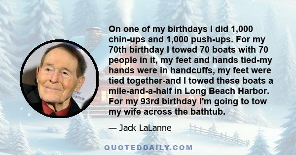 On one of my birthdays I did 1,000 chin-ups and 1,000 push-ups. For my 70th birthday I towed 70 boats with 70 people in it, my feet and hands tied-my hands were in handcuffs, my feet were tied together-and I towed these 