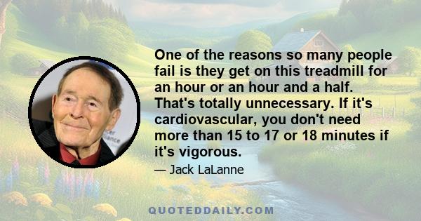 One of the reasons so many people fail is they get on this treadmill for an hour or an hour and a half. That's totally unnecessary. If it's cardiovascular, you don't need more than 15 to 17 or 18 minutes if it's