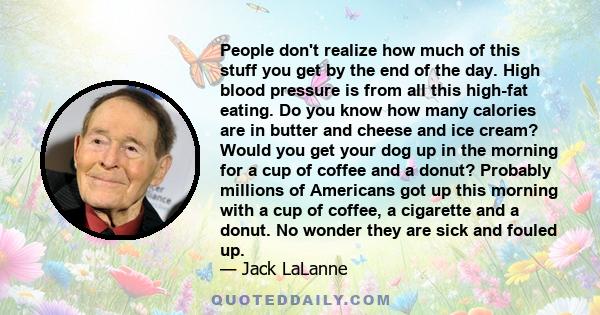 People don't realize how much of this stuff you get by the end of the day. High blood pressure is from all this high-fat eating. Do you know how many calories are in butter and cheese and ice cream? Would you get your
