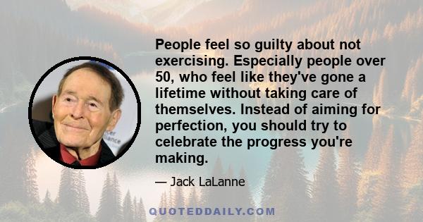 People feel so guilty about not exercising. Especially people over 50, who feel like they've gone a lifetime without taking care of themselves. Instead of aiming for perfection, you should try to celebrate the progress