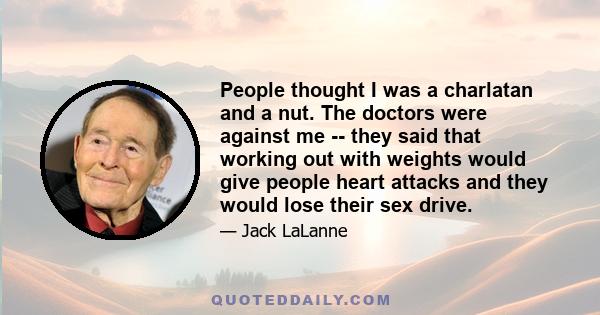 People thought I was a charlatan and a nut. The doctors were against me -- they said that working out with weights would give people heart attacks and they would lose their sex drive.