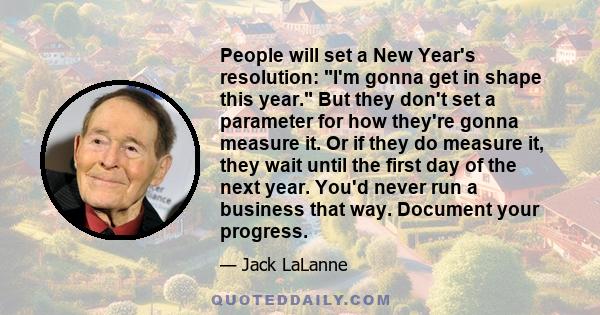 People will set a New Year's resolution: I'm gonna get in shape this year. But they don't set a parameter for how they're gonna measure it. Or if they do measure it, they wait until the first day of the next year. You'd 