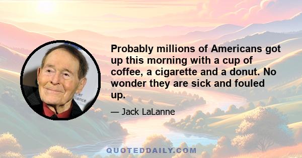 Probably millions of Americans got up this morning with a cup of coffee, a cigarette and a donut. No wonder they are sick and fouled up.